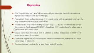 Depression
 (NICE) guidelines and (AACAP) recommend psychotropics for moderate to severe
depression(combined with psychotherapy)
 Fluoxetine(>8 yrs) and escitalopram (>12 years), along with doxepin (tricyclic), are the
only antidepressants approved by the FDA.
 Treatment of Adolescents with Depression Study (TADS) and Treatment of Resistant
Depression in Adolescence (TORDIA), found that CBT confers benefits when used in
combination with medication.
 Studies show fluoxetine on its own in addition to routine clinical care is effective for
moderate to severe depression.
 Guidelines support the use of fluoxetine for moderate to severe depression at a much
earlier stage of treatment.
 Treatment should continue for at least 6 and up to 12 months
 