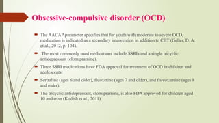 Obsessive-compulsive disorder (OCD)
 The AACAP parameter specifies that for youth with moderate to severe OCD,
medication is indicated as a secondary intervention in addition to CBT (Geller, D. A.
et al., 2012, p. 104).
 The most commonly used medications include SSRIs and a single tricyclic
antidepressant (clomipramine).
 Three SSRI medications have FDA approval for treatment of OCD in children and
adolescents:
 Sertraline (ages 6 and older), fluoxetine (ages 7 and older), and fluvoxamine (ages 8
and older).
 The tricyclic antidepressant, clomipramine, is also FDA approved for children aged
10 and over (Kodish et al., 2011)
 