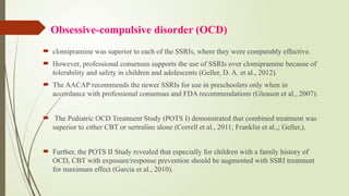 Obsessive-compulsive disorder (OCD)
 clomipramine was superior to each of the SSRIs, where they were comparably effective.
 However, professional consensus supports the use of SSRIs over clomipramine because of
tolerability and safety in children and adolescents (Geller, D. A. et al., 2012).
 The AACAP recommends the newer SSRIs for use in preschoolers only when in
accordance with professional consensus and FDA recommendations (Gleason et al., 2007).
 The Pediatric OCD Treatment Study (POTS I) demonstrated that combined treatment was
superior to either CBT or sertraline alone (Correll et al., 2011; Franklin et al.,; Geller,).
 Further, the POTS II Study revealed that especially for children with a family history of
OCD, CBT with exposure/response prevention should be augmented with SSRI treatment
for maximum effect (Garcia et al., 2010).
 