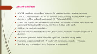 Anxiety disorders
 AACAP guidelines suggest Drug treatment for moderate to severe anxiety symptoms.
‐ ‐
 The AACAP recommend SSRIs for the treatment of social anxiety disorder, GAD, or panic
disorder in children and adolescents ages 6–18 (Walter et al., 2020).
 Florida Best Practice Psychotherapeutic Medication Guidelines for Children and Adolescents
recommend that treatment for anxiety disorders in children under age 6.
 SSRIs are the medications of choice
 sufficient data available are for fluoxetine, fluvoxamine, paroxetine and sertraline (Walter et
al., 2020).
 A Cochrane systematic review showed no significant difference among SSRIs
 Fluoxetine is recommended for 8–10 weeks with maximum dosing of 5–10 mg/day.
 Sertraline may be considered where fluoxetine is unsuccessful.
 