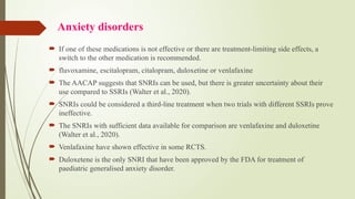 Anxiety disorders
 If one of these medications is not effective or there are treatment-limiting side effects, a
switch to the other medication is recommended.
 fluvoxamine, escitalopram, citalopram, duloxetine or venlafaxine
 The AACAP suggests that SNRIs can be used, but there is greater uncertainty about their
use compared to SSRIs (Walter et al., 2020).
 SNRIs could be considered a third line treatment when two trials with different SSRIs prove
‐
ineffective.
 The SNRIs with sufficient data available for comparison are venlafaxine and duloxetine
(Walter et al., 2020).
 Venlafaxine have shown effective in some RCTS.
 Duloxetene is the only SNRI that have been approved by the FDA for treatment of
paediatric generalised anxiety disorder.
 