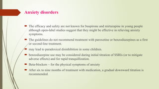 Anxiety disorders
 The efficacy and safety are not known for buspirone and mirtazapine in young people
although open label studies suggest that they might be effective in relieving anxiety
‐
symptoms.
 The guidelines do not recommend treatment with paroxetine or benzodiazepines as a first
or second-line treatment.
 may lead to paradoxical disinhibition in some children.
 benzodiazepine use may be considered during initial titration of SSRIs (or to mitigate
adverse effects) and for rapid tranquillization.
 Beta-blockers – for the physical symptoms of anxiety
 After six to nine months of treatment with medication, a gradual downward titration is
recommended.
 