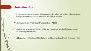 Introduction
 Psychotropic: A drug or other substance that affects how the brain works and causes
changes in mood, awareness, thoughts, feelings, or behavior.
 According to the World Health Organization (WHO),
 A child is a person under the age of 18 years unless the applicable laws recognize
an earlier age of majority.
 Adolescence is the phase of life between childhood and adulthood, from ages 10 to
19
 