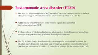 Post-traumatic stress disorder (PTSD)
 The AACAP suggests addition of an SSRI only if the child’s symptom severity or lack
of response suggest a need for additional interventions (Cohen et al., 2010)
 Sertraline and citalopram shows some benefits especially if comorbid
depression ,anxiety or OCD
 Evidence of use of SGAs in children and adolescents is limited to case series and case
studies with risperidone and quetiapine showed positive results.
 The 2018–2019 Florida Best Practice Psychotherapeutic Medication Guidelines for
Children and Adolescents indicates a lack of empirical evidence supporting the use of
psychotropic medication in children 6 years old or younger for the treatment of PTSD.
 