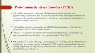 Post-traumatic stress disorder (PTSD)
 For children older than 6 years whose PTSD symptoms include impaired sleep,
psychotherapy augmentation with prazosin may be considered; and for persistent intrusive
symptoms or increased arousal/reactivity, psychotherapy augmentation with clonidine or
guanfacine may be considered.
 The guidelines do not recommend the use of SSRIs, benzodiazepines or SGAs for the
treatment of PTSD in children and adolescents.
 The use of two or more medications that reduce sympathetic arousal concurrently, e.g.,
prazosin, guanfacine or clonidine, is not recommended (AHCA, 2019).
 Other studies of α- and α-adrenergic blocking agents (i.e., clonidine, use of extended release
guanfacine ) have shown promise in decreasing PTSD symptoms, such as basal heart rate,
anxiety, impulsivity and hyperarousal, in children and youth (Cohen et al., 2010; Strawn et
al., 2010) (Connor et al., 2013).
 