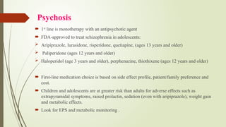 Psychosis
 1st
line is monotherapy with an antipsychotic agent
 FDA-approved to treat schizophrenia in adolescents:
 Aripiprazole, lurasidone, risperidone, quetiapine, (ages 13 years and older)
 Paliperidone (ages 12 years and older)
 Haloperidol (age 3 years and older), perphenazine, thiothixene (ages 12 years and older)
 First-line medication choice is based on side effect profile, patient/family preference and
cost.
 Children and adolescents are at greater risk than adults for adverse effects such as
extrapyramidal symptoms, raised prolactin, sedation (even with aripiprazole), weight gain
and metabolic effects.
 Look for EPS and metabolic monitoring .
 
