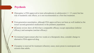 Psychosis
 Olanzapine is FDA approved to treat schizophrenia in adolescents (>= 13 years) but has
risk of metabolic side effects, so is not recommended as a first-line treatment.
 First-generation neuroleptics, although FDA approved have not been as well studied as the
newer second-generation medications in the pediatric population.
 Systemic review show all SGA have comparable efficacy except ziprasidone (inferior
efficacy) and asenapine (unclear efficacy)
 No/minimal improvement after two weeks at a therapeutic dose, consider change to
alternative FDA-approved drug
 Clozapine is reserved for treatment refractory cases; more prone to neutropenia and
seizures than adults.
 