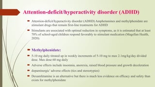 Attention-deficit/hyperactivity disorder (ADHD)
 Attention-deficit/hyperactivity disorder (ADHD) Amphetamines and methylphenidate are
stimulant drugs that remain first-line treatments for ADHD
 Stimulants are associated with optimal reduction in symptoms, as it is estimated that at least
70% of school-aged children respond favorably to stimulant medication (Magellan Health,
2020).
 Methylphenidate:
 5-10 mg daily titrated up in weekly increments of 5-10 mg to max 2.1mg/kg/day divided
dose. Max dose 60 mg daily
 Adverse effects include insomnia, anorexia, raised blood pressure and growth deceleration
 dopaminergic’ adverse effects (tics and stereotypies)
 Dexamfetamine is an alternative but there is much less evidence on efficacy and safety than
exists for methylphenidate
 