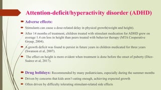 Attention-deficit/hyperactivity disorder (ADHD)
 Adverse effects:
 Stimulants can cause a dose-related delay in physical growth(weight and height).
 After 14 months of treatment, children treated with stimulant medication for ADHD grew on
average 1.4 cm less in height than peers treated with behavior therapy (MTA Cooperative
Group, 2004).
 A growth deficit was found to persist in future years in children medicated for three years
(Swanson et al, 2007).
 The effect on height is more evident when treatment is done before the onset of puberty (Díez-
Suárez et al, 2017).
 Drug holidays: Recommended by many pediatricians, especially during the summer months
 Driven by concerns that kids aren’t eating enough, achieving expected growth
 Often driven by difficulty tolerating stimulant-related side effects
 