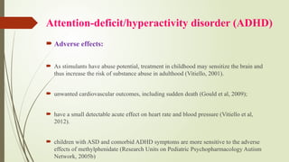 Attention-deficit/hyperactivity disorder (ADHD)
 Adverse effects:
 As stimulants have abuse potential, treatment in childhood may sensitize the brain and
thus increase the risk of substance abuse in adulthood (Vitiello, 2001).
 unwanted cardiovascular outcomes, including sudden death (Gould et al, 2009);
 have a small detectable acute effect on heart rate and blood pressure (Vitiello et al,
2012).
 children with ASD and comorbid ADHD symptoms are more sensitive to the adverse
effects of methylphenidate (Research Units on Pediatric Psychopharmacology Autism
Network, 2005b)
 
