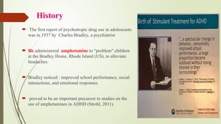History
 The first report of psychotropic drug use in adolescents
was in 1937 by Charles Bradley, a psychiatrist
 He administered amphetamine to “problem” children
at the Bradley Home, Rhode Island (US), to alleviate
headaches.
 Bradley noticed : improved school performance, social
interactions, and emotional responses.
 proved to be an important precursor to studies on the
use of amphetamines in ADHD (Strohl, 2011).
 