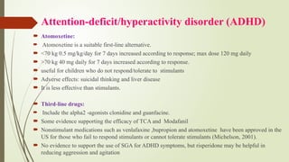 Attention-deficit/hyperactivity disorder (ADHD)
 Atomoxetine:
 Atomoxetine is a suitable first line alternative.
‐
 <70 kg 0.5 mg/kg/day for 7 days increased according to response; max dose 120 mg daily
 >70 kg 40 mg daily for 7 days increased according to response.
 useful for children who do not respond/tolerate to stimulants
 Adverse effects: suicidal thinking and liver disease
 It is less effective than stimulants.
 Third line drugs:
‐
 Include the alpha2 agonists clonidine and guanfacine.
‐
 Some evidence supporting the efficacy of TCA and Modafanil
 Nonstimulant medications such as venlafaxine ,bupropion and atomoxetine have been approved in the
US for those who fail to respond stimulants or cannot tolerate stimulants (Michelson, 2001).
 No evidence to support the use of SGA for ADHD symptoms, but risperidone may be helpful in
reducing aggression and agitation
 