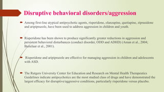 Disruptive behavioral disorders/aggression
 Among first-line atypical antipsychotic agents, risperidone, olanzapine, quetiapine, ziprasidone
and aripiprazole, have been used to address aggression in children and youth.
 Risperidone has been shown to produce significantly greater reductions in aggression and
persistent behavioral disturbances (conduct disorder, ODD and ADHD) (Aman et al., 2004;
Buitelaar et al., 2001).
 Risperidone and aripiprazole are effective for managing aggression in children and adolescents
with ASD.
 The Rutgers University Center for Education and Research on Mental Health Therapeutics
Guidelines indicate antipsychotics are the most studied class of drugs and have demonstrated the
largest efficacy for disruptive/aggressive conditions, particularly risperidone versus placebo.
 