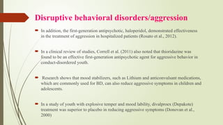 Disruptive behavioral disorders/aggression
 In addition, the first-generation antipsychotic, haloperidol, demonstrated effectiveness
in the treatment of aggression in hospitalized patients (Rosato et al., 2012).
 In a clinical review of studies, Correll et al. (2011) also noted that thioridazine was
found to be an effective first-generation antipsychotic agent for aggressive behavior in
conduct-disordered youth.
 Research shows that mood stabilizers, such as Lithium and anticonvulsant medications,
which are commonly used for BD, can also reduce aggressive symptoms in children and
adolescents.
 In a study of youth with explosive temper and mood lability, divalproex (Depakote)
treatment was superior to placebo in reducing aggressive symptoms (Donovan et al.,
2000)
 