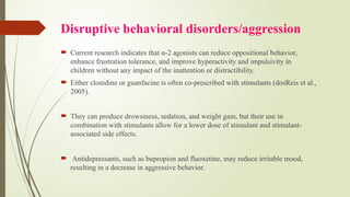 Disruptive behavioral disorders/aggression
 Current research indicates that α-2 agonists can reduce oppositional behavior,
enhance frustration tolerance, and improve hyperactivity and impulsivity in
children without any impact of the inattention or distractibility.
 Either clonidine or guanfacine is often co-prescribed with stimulants (dosReis et al.,
2005).
 They can produce drowsiness, sedation, and weight gain, but their use in
combination with stimulants allow for a lower dose of stimulant and stimulant-
associated side effects.
 Antidepressants, such as bupropion and fluoxetine, may reduce irritable mood,
resulting in a decrease in aggressive behavior.
 