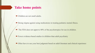 Take home points
 Children are not small adults.
 Strong stigma against using medications in treating pediatric mental illness.
 The FDA does not approve 80% of the psychotropics for use in children.
 Fewer evidence-based studies in children than adult psychiatry
 Often have to use your best judgment based on adult literature and clinical experience
 