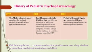 History of Pediatric Psychopharmacology
 With these regulations  consumers and medical providers now have a large database
for using these psychotropic medications in children
1997 2002 2003
• FDA Moderation Act- gave
incentives for pediatric
research on already adult-
approved medications
• Best Pharmaceuticals for
Children Act- provides an
incentive of additional
marketing exclusivity to
sponsors who voluntarily
complete pediatric clinical
studies outlined in a written
Request issued by FDA
• Pediatric Research Equity
Act -authorized FDA to
require drug manufacturers to
conduct pediatric studies
 
