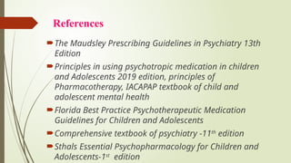 References
The Maudsley Prescribing Guidelines in Psychiatry 13th
Edition
Principles in using psychotropic medication in children
and Adolescents 2019 edition, principles of
Pharmacotherapy, IACAPAP textbook of child and
adolescent mental health
Florida Best Practice Psychotherapeutic Medication
Guidelines for Children and Adolescents
Comprehensive textbook of psychiatry -11th
edition
Sthals Essential Psychopharmacology for Children and
Adolescents-1st
edition
 