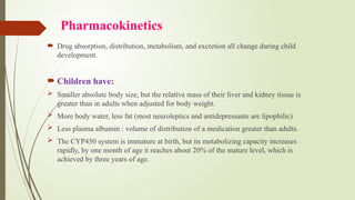 Pharmacokinetics
 Drug absorption, distribution, metabolism, and excretion all change during child
development.
 Children have:
 Smaller absolute body size, but the relative mass of their liver and kidney tissue is
greater than in adults when adjusted for body weight.
 More body water, less fat (most neuroleptics and antidepressants are lipophilic)
 Less plasma albumin : volume of distribution of a medication greater than adults.
 The CYP450 system is immature at birth, but its metabolizing capacity increases
rapidly, by one month of age it reaches about 20% of the mature level, which is
achieved by three years of age.
 