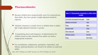 Pharmacokinetics
 Because children have proportionally more liver parenchyma
than adults, they have greater weight-adjusted metabolic
capacity.
 Absolute clearance is usually lower in children than in adults,
but weight-adjusted clearance is greater.
 Extrapolating doses and frequency of administration for
children based on data obtained from adults can lead to
inappropriate treatment.
 For escitalopram, aripiprazole, quetiapine, risperidone, and
lithium, pharmacokinetics was found to be similar in youth and
adults
(Rao, 2007; Findling et al, 2008; Thyssen et al, 2010; Findling et al, 2010).
 