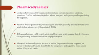 Pharmacodynamics
 Most psychotropics act through neurotransmitters, such as dopamine, serotonin,
glutamate, GABA, and norepinephrine, whose receptors undergo major changes during
development.
 Receptor density peaks in the preschool years and then gradually declines toward adult
levels in late adolescence (Chugani et al, 2001).
 differences between children and adults in efficacy and safety suggest that development
can significantly influence the effects of psychotropics.
 Abnormal brain development, such as in autism, impacts medication response, as
shown by the lack of benefit from SSRIs for compulsive and repetitive behaviors in
autism (King et al, 2009).
 