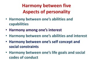 Harmony between five
Aspects of personality
• Harmony between one’s abilities and
capabilities
• Harmony among one’s interest
• Harmony between one’s abilities and interest
• Harmony between one’s self concept and
social constraints
• Harmony between one’s life goals and social
codes of conduct
 