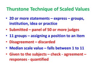 Thurstone Technique of Scaled Values
• 20 or more statements – express – groups,
institution, idea or practice
• Submitted – panel of 50 or more judges
• 11 groups – assigning a position to an item
• Disagreement – discarded
• Median scale value – falls between 1 to 11
• Given to the subjects – check - agreement –
responses - quantified
 