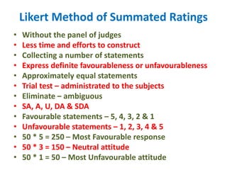 Likert Method of Summated Ratings
• Without the panel of judges
• Less time and efforts to construct
• Collecting a number of statements
• Express definite favourableness or unfavourableness
• Approximately equal statements
• Trial test – administrated to the subjects
• Eliminate – ambiguous
• SA, A, U, DA & SDA
• Favourable statements – 5, 4, 3, 2 & 1
• Unfavourable statements – 1, 2, 3, 4 & 5
• 50 * 5 = 250 – Most Favourable response
• 50 * 3 = 150 – Neutral attitude
• 50 * 1 = 50 – Most Unfavourable attitude
 
