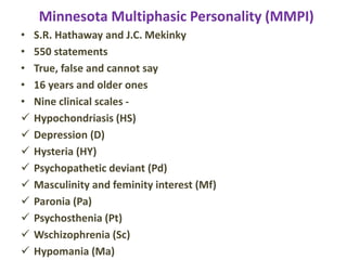 Minnesota Multiphasic Personality (MMPI)
• S.R. Hathaway and J.C. Mekinky
• 550 statements
• True, false and cannot say
• 16 years and older ones
• Nine clinical scales -
 Hypochondriasis (HS)
 Depression (D)
 Hysteria (HY)
 Psychopathetic deviant (Pd)
 Masculinity and feminity interest (Mf)
 Paronia (Pa)
 Psychosthenia (Pt)
 Wschizophrenia (Sc)
 Hypomania (Ma)
 