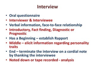 Interview
• Oral questionnaire
• Interviewer & Interviewee
• Verbal information, face-to-face relationship
• Introductory, Fact finding, Diagnostic or
Prognostic
• Has a Beginning – establish Rapport
• Middle – elicit information regarding personality
traits
• End – terminate the interview on a cordial note
by thanking the interviewee
• Noted down or tape recorded - analysis
 