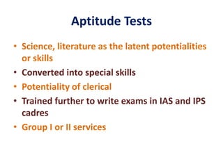 Aptitude Tests
• Science, literature as the latent potentialities
or skills
• Converted into special skills
• Potentiality of clerical
• Trained further to write exams in IAS and IPS
cadres
• Group I or II services
 