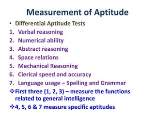 Measurement of Aptitude
• Differential Aptitude Tests
1. Verbal reasoning
2. Numerical ability
3. Abstract reasoning
4. Space relations
5. Mechanical Reasoning
6. Clerical speed and accuracy
7. Language usage – Spelling and Grammar
First three (1, 2, 3) – measure the functions
related to general intelligence
4, 5, 6 & 7 measure specific aptitudes
 