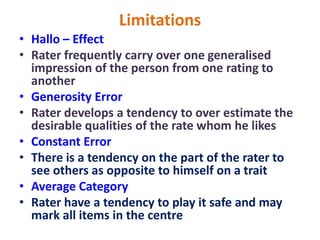Limitations
• Hallo – Effect
• Rater frequently carry over one generalised
impression of the person from one rating to
another
• Generosity Error
• Rater develops a tendency to over estimate the
desirable qualities of the rate whom he likes
• Constant Error
• There is a tendency on the part of the rater to
see others as opposite to himself on a trait
• Average Category
• Rater have a tendency to play it safe and may
mark all items in the centre
 