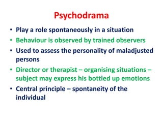 Psychodrama
• Play a role spontaneously in a situation
• Behaviour is observed by trained observers
• Used to assess the personality of maladjusted
persons
• Director or therapist – organising situations –
subject may express his bottled up emotions
• Central principle – spontaneity of the
individual
 