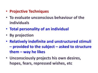 • Projective Techniques
• To evaluate unconscious behaviour of the
individuals
• Total personality of an individual
• By projection
• Relatively indefinite and unstructured stimuli
– provided to the subject – asked to structure
them – way he likes
• Unconsciously projects his own desires,
hopes, fears, repressed wishes, etc
 