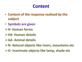 Content
• Content of the response realised by the
subject
• Symbols are given
H- Human forms
Hd- Human details
Ad- Animal details
N- Natural objects like rivers, mountains etc
O- Inanimate objects like lamp, shade etc
 