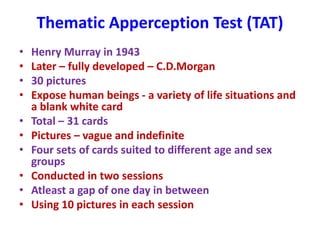 Thematic Apperception Test (TAT)
• Henry Murray in 1943
• Later – fully developed – C.D.Morgan
• 30 pictures
• Expose human beings - a variety of life situations and
a blank white card
• Total – 31 cards
• Pictures – vague and indefinite
• Four sets of cards suited to different age and sex
groups
• Conducted in two sessions
• Atleast a gap of one day in between
• Using 10 pictures in each session
 