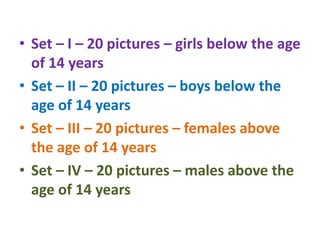 • Set – I – 20 pictures – girls below the age
of 14 years
• Set – II – 20 pictures – boys below the
age of 14 years
• Set – III – 20 pictures – females above
the age of 14 years
• Set – IV – 20 pictures – males above the
age of 14 years
 