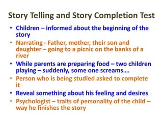 Story Telling and Story Completion Test
• Children – informed about the beginning of the
story
• Narrating - Father, mother, their son and
daughter – going to a picnic on the banks of a
river
• While parents are preparing food – two children
playing – suddenly, some one screams….
• Person who is being studied asked to complete
it
• Reveal something about his feeling and desires
• Psychologist – traits of personality of the child –
way he finishes the story
 