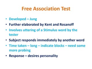 Free Association Test
• Developed – Jung
• Further elaborated by Kent and Rosanoff
• Involves uttering of a Stimulus word by the
tester
• Subject responds immediately by another word
• Time taken – long – indicate blocks – need some
more probing
• Response – desires personality
 