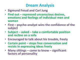 Dream Analysis
• Sigmund Freud and Carl Jung
• Find out – repressed unconscious desires,
emotions and feelings of individual men and
women
• First – psycho-analyst wins the confidence of the
subject
• Subject – asked – take a comfortable position
and recline on a sofa
• Encouraged to talk about his trouble, freely
• Certain point – stops free conversation and
resists in expressing ideas freely
• Many sittings – came to know – significant
factors of personality
 