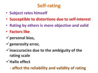 Self-rating
• Subject rates himself
• Susceptible to distortions due to self-interest
• Rating by others is more objective and valid
• Factors like
personal bias,
generosity error,
inaccuracies due to the ambiguity of the
rating scale
Hallo effect
- affect the reliability and validity of rating
 