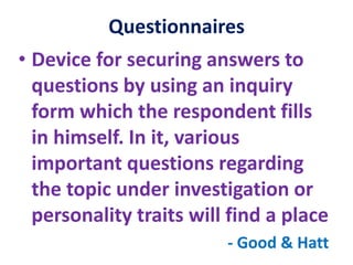 Questionnaires
• Device for securing answers to
questions by using an inquiry
form which the respondent fills
in himself. In it, various
important questions regarding
the topic under investigation or
personality traits will find a place
- Good & Hatt
 