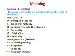 Meaning
• Latin word – persona
• -the mask worn by the actors while playing their role in
the drama
• PERSONALITY
• P – Perception capacity
• E – Emotional maturity
• R – responsiveness to the situation
• S – Sociability
• O – Originality
• N – Neutrality
• A – Appearance (external)
• L – Leadership feeling
• I – Integrated
• T – Tendency
• Y – Young (in thinking)
 