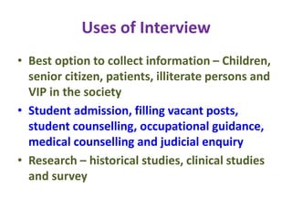 Uses of Interview
• Best option to collect information – Children,
senior citizen, patients, illiterate persons and
VIP in the society
• Student admission, filling vacant posts,
student counselling, occupational guidance,
medical counselling and judicial enquiry
• Research – historical studies, clinical studies
and survey
 