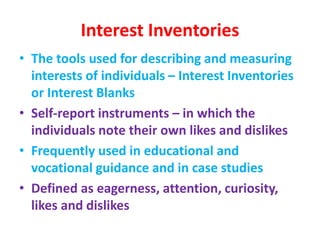 Interest Inventories
• The tools used for describing and measuring
interests of individuals – Interest Inventories
or Interest Blanks
• Self-report instruments – in which the
individuals note their own likes and dislikes
• Frequently used in educational and
vocational guidance and in case studies
• Defined as eagerness, attention, curiosity,
likes and dislikes
 