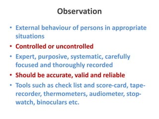 Observation
• External behaviour of persons in appropriate
situations
• Controlled or uncontrolled
• Expert, purposive, systematic, carefully
focused and thoroughly recorded
• Should be accurate, valid and reliable
• Tools such as check list and score-card, tape-
recorder, thermometers, audiometer, stop-
watch, binoculars etc.
 