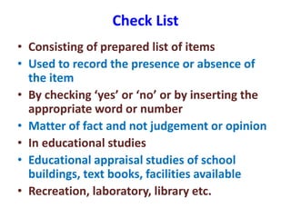 Check List
• Consisting of prepared list of items
• Used to record the presence or absence of
the item
• By checking ‘yes’ or ‘no’ or by inserting the
appropriate word or number
• Matter of fact and not judgement or opinion
• In educational studies
• Educational appraisal studies of school
buildings, text books, facilities available
• Recreation, laboratory, library etc.
 