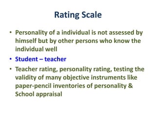 Rating Scale
• Personality of a individual is not assessed by
himself but by other persons who know the
individual well
• Student – teacher
• Teacher rating, personality rating, testing the
validity of many objective instruments like
paper-pencil inventories of personality &
School appraisal
 