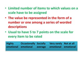 • Limited number of items to which values on a
scale have to be assigned
• The value be represented in the form of a
number or one among a series of worded
descriptions
• Usual to have 5 to 7 points on the scale for
every item to be rated
Highly
emotional
Occasionally
emotional
Socially
average
Very rarely
emotional
Not at all
emotional
 